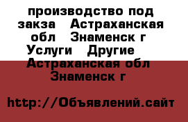 производство под закза - Астраханская обл., Знаменск г. Услуги » Другие   . Астраханская обл.,Знаменск г.